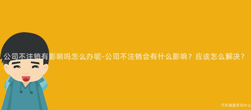 公司不注销有影响吗怎么办呢-公司不注销会有什么影响？应该怎么解决？