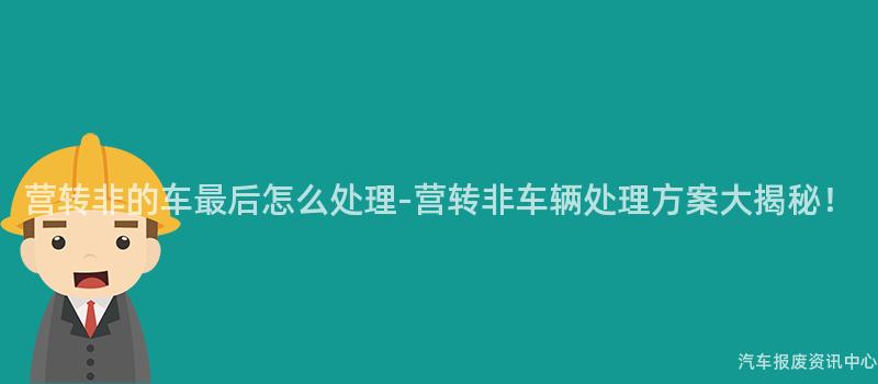 营转非的车最后怎么处理-营转非车辆处理方案大揭秘！