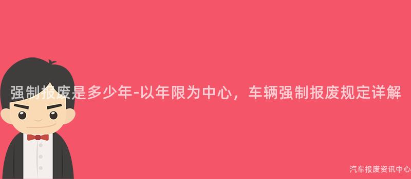 强制报废是多少年-以年限为中心，车辆强制报废规定详解