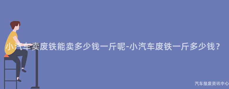 小汽车卖废铁能卖多少钱一斤呢-小汽车废铁一斤多少钱？