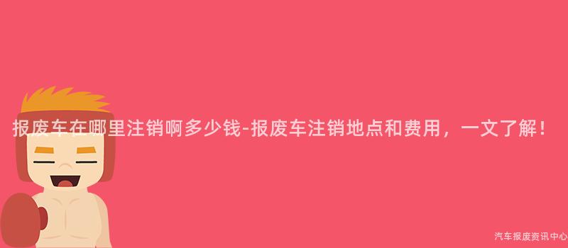 报废车在哪里注销啊多少钱-报废车注销地点和费用，一文了解！