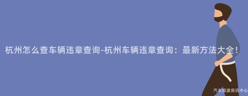 杭州怎么查车辆违章查询-杭州车辆违章查询：最新方法大全！