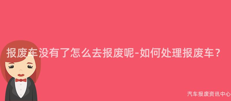 报废车没有了怎么去报废呢-如何处理报废车？