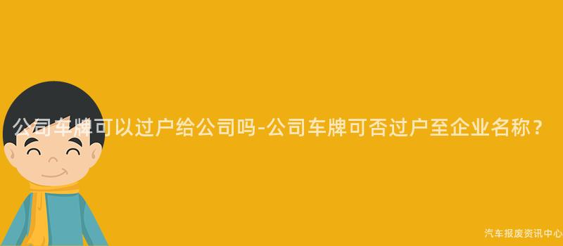公司车牌可以过户给公司吗-公司车牌可否过户至企业名称？