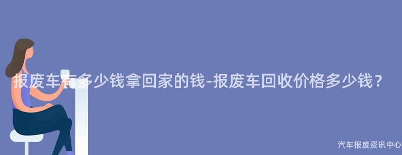 报废车有多少钱拿回家的钱-报废车回收价格多少钱？