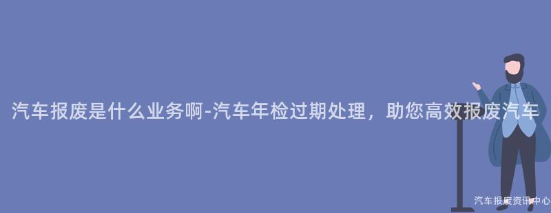 汽车报废是什么业务啊-汽车年检过期处理，助您高效报废汽车