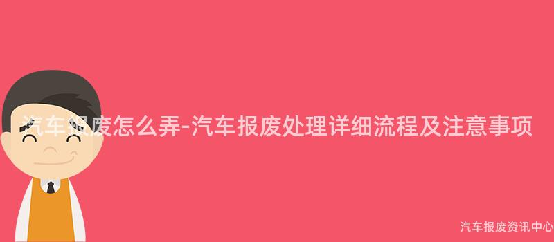 汽车报废怎么弄-汽车报废处理详细流程及注意事项