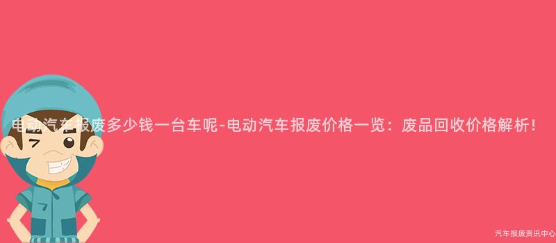 电动汽车报废多少钱一台车呢-电动汽车报废价格一览：废品回收价格解析！