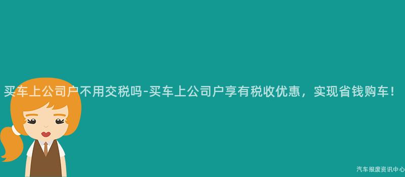 买车上公司户不用交税吗-买车上公司户享有税收优惠，实现省钱购车！