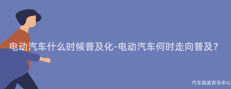 电动汽车什么时候普及化-电动汽车何时走向普及？