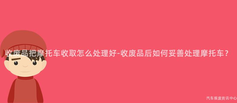 收废品把摩托车收取怎么处理好-收废品后如何妥善处理摩托车？
