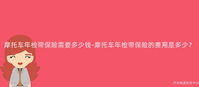 摩托车年检带保险需要多少钱-摩托车年检带保险的费用是多少？