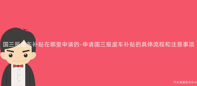 国三报废车补贴在哪里申请的-申请国三报废车补贴的具体流程和注意事项