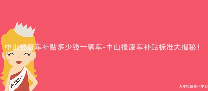中山报废车补贴多少钱一辆车-中山报废车补贴标准大揭秘！