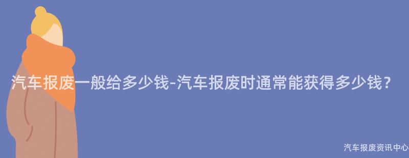 汽车报废一般给多少钱-汽车报废时通常能获得多少钱？