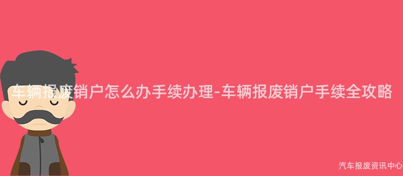 车辆报废销户怎么办手续办理-车辆报废销户手续全攻略