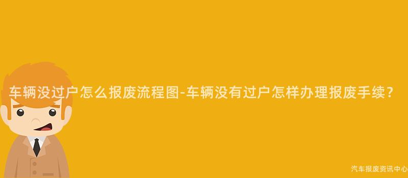 车辆没过户怎么报废流程图-车辆没有过户怎样办理报废手续？