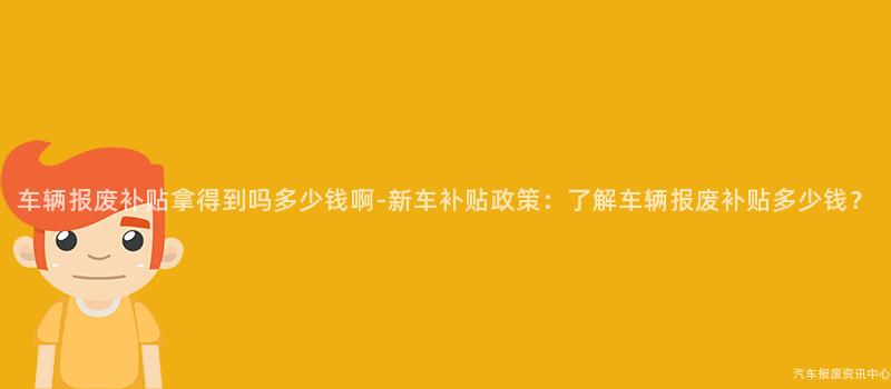 车辆报废补贴拿得到吗多少钱啊-新车补贴政策：了解车辆报废补贴多少钱？