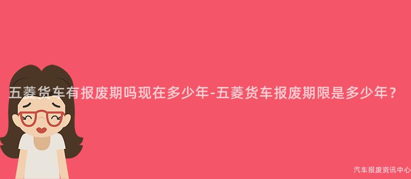 五菱货车有报废期吗现在多少年-五菱货车报废期限是多少年？