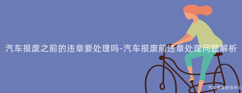 汽车报废之前的违章要处理吗-汽车报废前违章处理问题解析