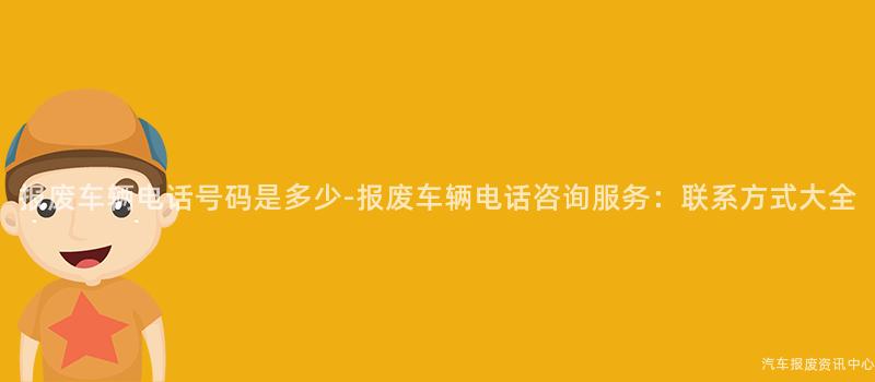 报废车辆电话号码是多少-报废车辆电话咨询服务：联系方式大全