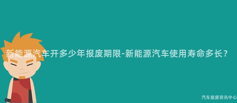 新能源汽车开多少年报废期限-新能源汽车使用寿命多长？