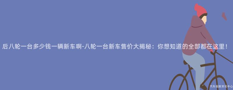 后八轮一台多少钱一辆新车啊-八轮一台新车售价大揭秘：你想知道的全部都在这里！