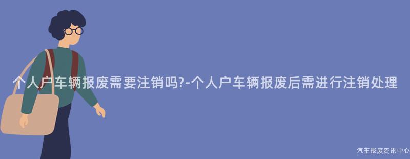个人户车辆报废需要注销吗?-个人户车辆报废后需进行注销处理