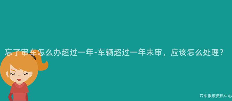 忘了审车怎么办超过一年-车辆超过一年未审，应该怎么处理？