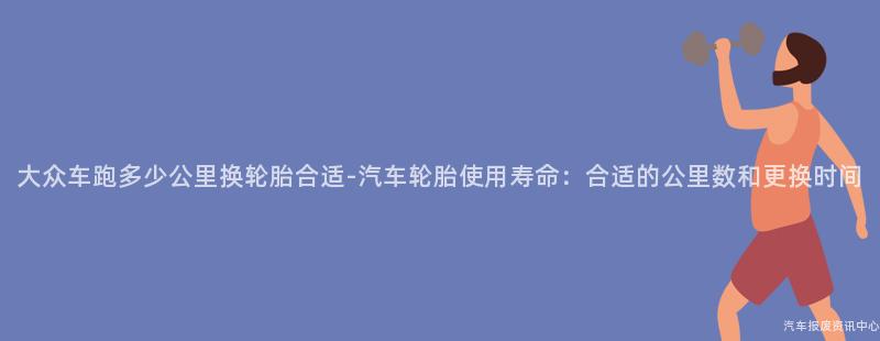 大众车跑多少公里换轮胎合适-汽车轮胎使用寿命：合适的公里数和更换时间