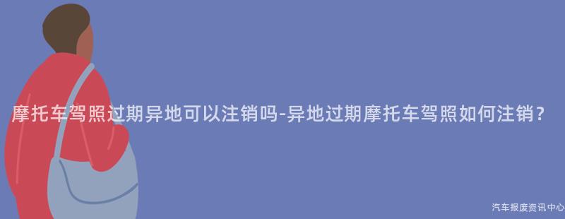 摩托车驾照过期异地可以注销吗-异地过期摩托车驾照如何注销？
