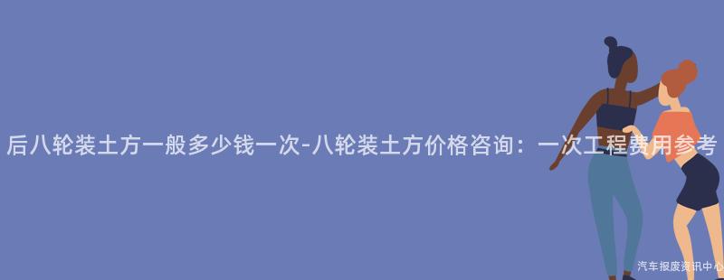 后八轮装土方一般多少钱一次-八轮装土方价格咨询：一次工程费用参考