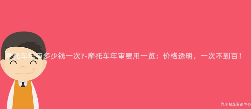 摩托车年审多少钱一次?-摩托车年审费用一览：价格透明，一次不到百！