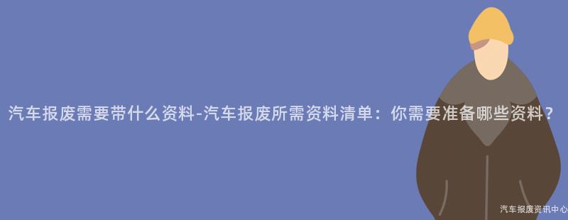 汽车报废需要带什么资料-汽车报废所需资料清单：你需要准备哪些资料？