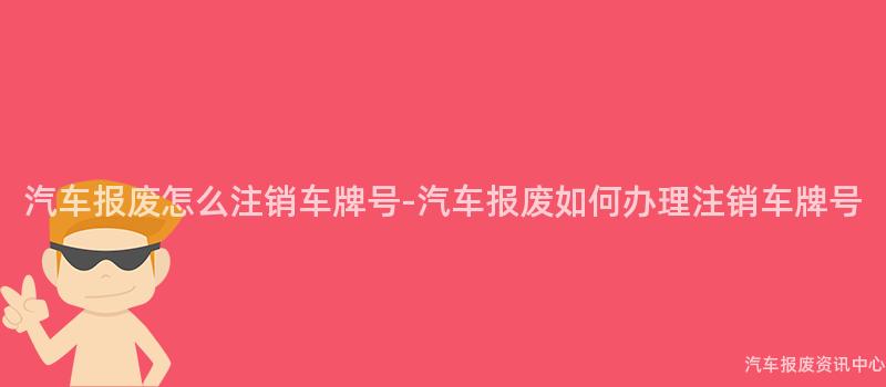 汽车报废怎么注销车牌号-汽车报废如何办理注销车牌号