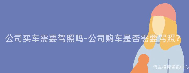 公司买车需要驾照吗-公司购车是否需要驾照？