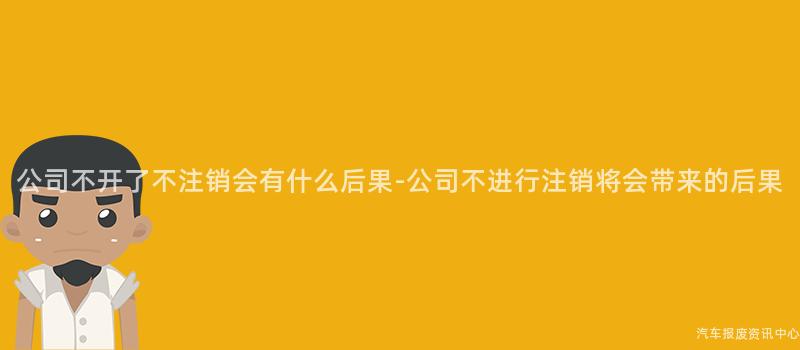公司不开了不注销会有什么后果-公司不进行注销将会带来的后果