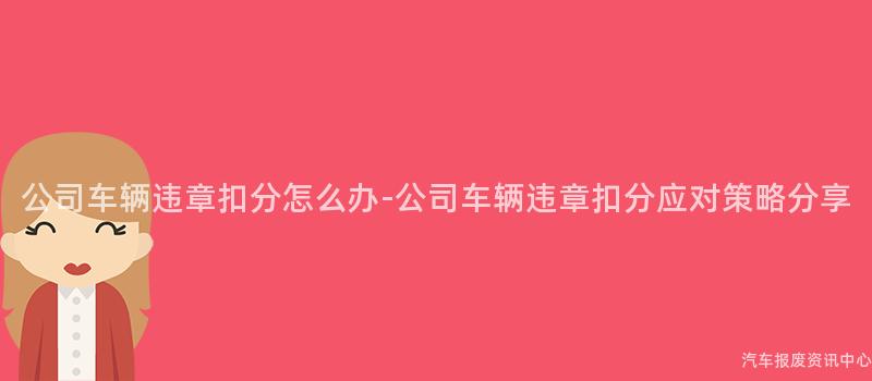 公司车辆违章扣分怎么办-公司车辆违章扣分应对策略分享