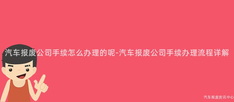 汽车报废公司手续怎么办理的呢-汽车报废公司手续办理流程详解