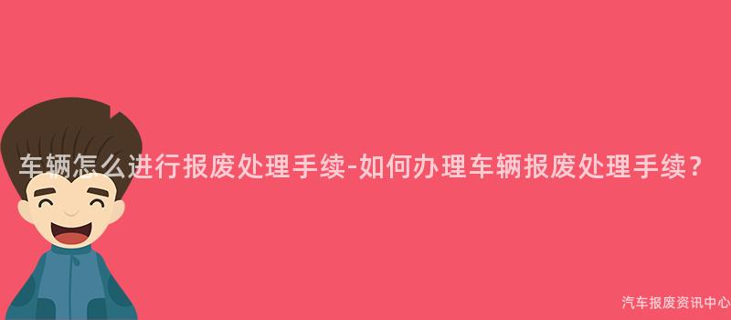 车辆怎么进行报废处理手续-如何办理车辆报废处理手续？