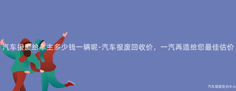 汽车报废给车主多少钱一辆呢-汽车报废回收价，一汽再造给您最佳估价