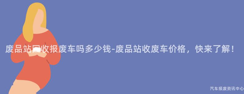 废品站回收报废车吗多少钱-废品站收废车价格，快来了解！