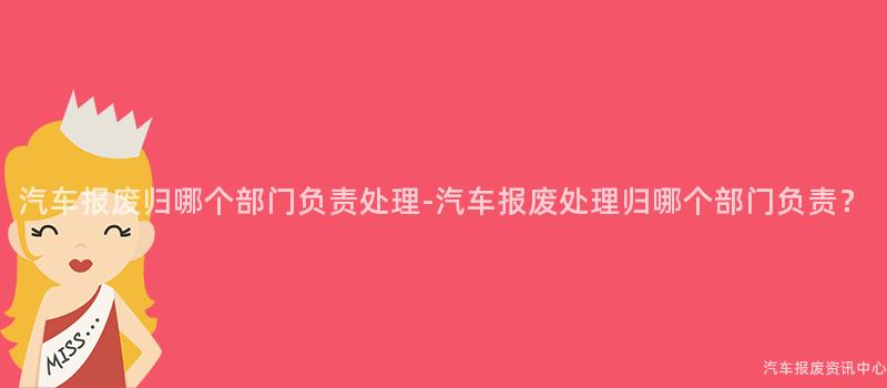 汽车报废归哪个部门负责处理-汽车报废处理归哪个部门负责？