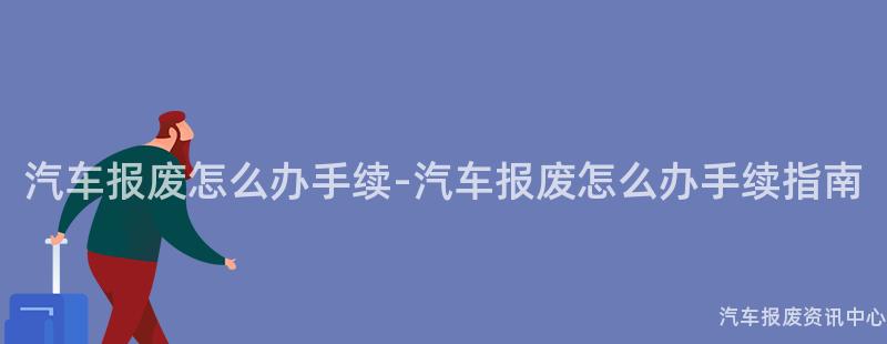 汽车报废怎么办手续-汽车报废怎么办手续指南