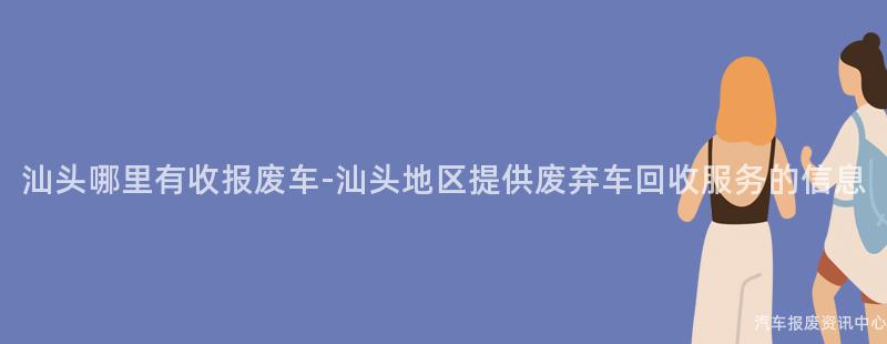汕头哪里有收报废车-汕头地区提供废弃车回收服务的信息