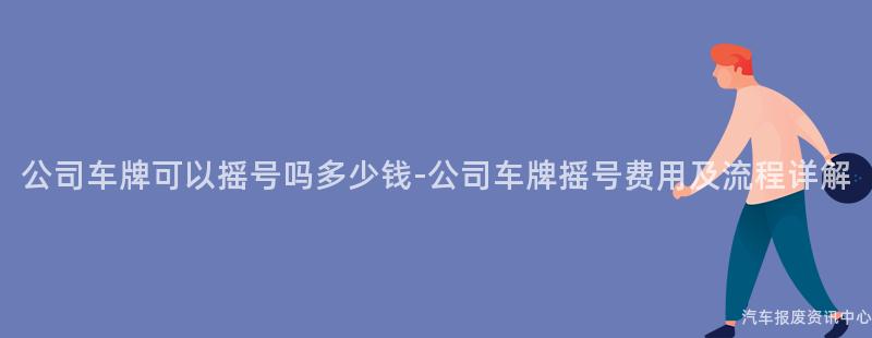 公司车牌可以摇号吗多少钱-公司车牌摇号费用及流程详解