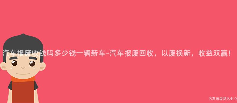 汽车报废收钱吗多少钱一辆新车-汽车报废回收，以废换新，收益双赢！