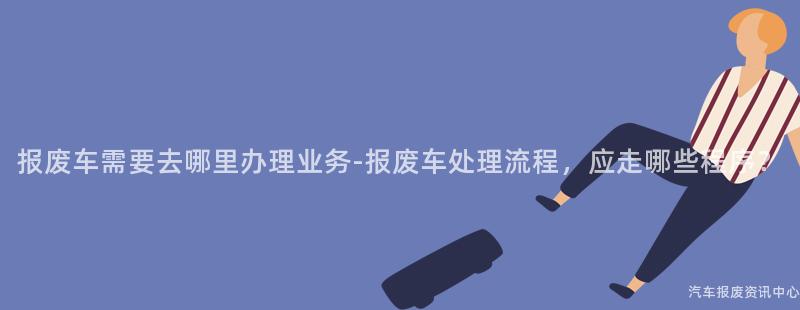 报废车需要去哪里办理业务-报废车处理流程，应走哪些程序？