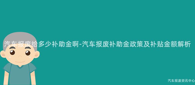 汽车报废给多少补助金啊-汽车报废补助金政策及补贴金额解析