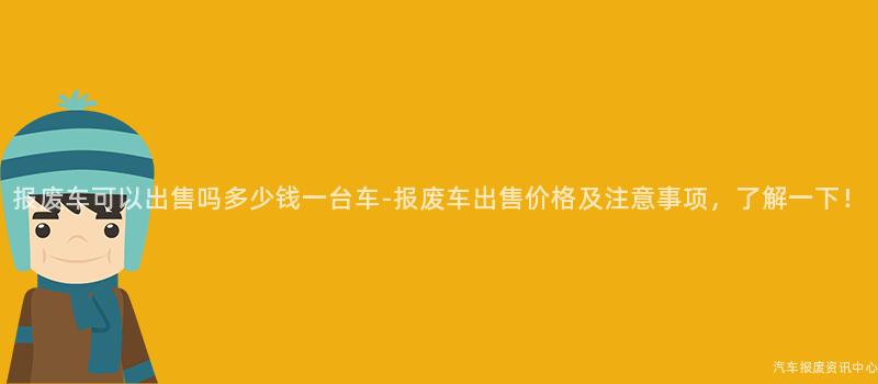 报废车可以出售吗多少钱一台车-报废车出售价格及注意事项，了解一下！